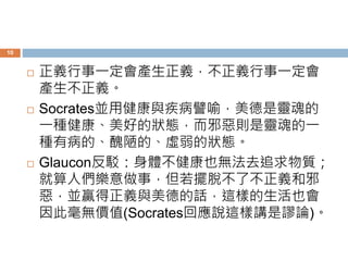 10 
 正義行事一定會產生正義，不正義行事一定會 
產生不正義。 
 Socrates並用健康與疾病譬喻，美德是靈魂的 
一種健康、美好的狀態，而邪惡則是靈魂的一 
種有病的、醜陋的、虛弱的狀態。 
 Glaucon反駁：身體不健康也無法去追求物質； 
就算人們樂意做事，但若擺脫不了不正義和邪 
惡，並贏得正義與美德的話，這樣的生活也會 
因此毫無價值(Socrates回應說這樣講是謬論)。 
 