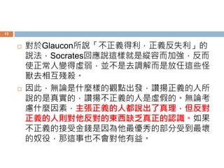 13 
 對於Glaucon所說「不正義得利，正義反失利」的 
說法，Socrates回應說這樣就是縱容而加強，反而 
使正常人變得虛弱，並不是去調解而是放任這些怪 
獸去相互殘殺。 
 因此，無論是什麼樣的觀點出發，讚揚正義的人所 
說的是真實的，讚揚不正義的人是虛假的。無論考 
慮什麼因素，主張正義的人都說出了真理，但反對 
正義的人則對他反對的東西缺乏真正的認識。如果 
不正義的接受金錢是因為他最優秀的部分受到最壞 
的奴役，那這事也不會對他有益。 
 