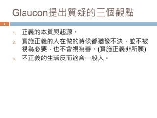 Glaucon提出質疑的三個觀點 
2 
1. 正義的本質與起源。 
2. 實施正義的人在做的時候都猶豫不決，並不被 
視為必要，也不會視為善。(實施正義非所願) 
3. 不正義的生活反而適合一般人。 
 