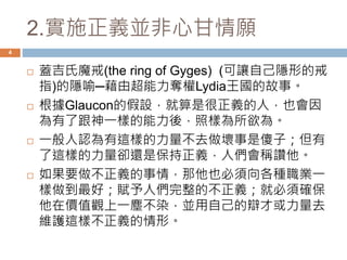 2.實施正義並非心甘情願 
4 
 蓋吉氏魔戒(the ring of Gyges) (可讓自己隱形的戒 
指)的隱喻─藉由超能力奪權Lydia王國的故事。 
 根據Glaucon的假設，就算是很正義的人，也會因 
為有了跟神一樣的能力後，照樣為所欲為。 
 一般人認為有這樣的力量不去做壞事是傻子；但有 
了這樣的力量卻還是保持正義，人們會稱讚他。 
 如果要做不正義的事情，那他也必須向各種職業一 
樣做到最好；賦予人們完整的不正義；就必須確保 
他在價值觀上一塵不染，並用自己的辯才或力量去 
維護這樣不正義的情形。 
 