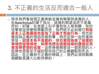 3. 不正義的生活反而適合一般人 
5 
 再來我們看這個正義典範並擁有簡單與高貴的人， 
在Aeschylus的筆下指出，這樣的期望或許不是最 
好的。的確，在表面上似乎僅和他人格有關，他的 
信譽是從榮譽與獎勵而來，我們就不必知道它到底 
是本人正義還是他是為了正義才有這行為。他也許 
會因為正義的理由而被剝奪，與否定掉一些好處與 
享受。就算本身不是錯的，但也會因為做了這樣的 
事情而信譽掃地，如果他想去挑戰這樣的價值反而 
會落得更壞的名聲。並終身被歸罪成一個邪惡的人。 
就算他是堅定不疑的堅持自己的正義觀點到死去。 
因此，在正義與不正義的極端上，我們必須挑戰哪 
個觀點是讓人比較快樂的。 
 