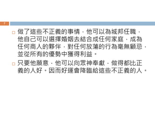 7 
 做了這些不正義的事情，他可以為城邦任職， 
他自己可以選擇婚姻去結合成任何家庭，成為 
任何商人的夥伴，對任何放蕩的行為毫無顧忌， 
並從所有的優勢中獲得利益。 
 只要他願意，他可以向眾神奉獻，做得都比正 
義的人好。因而好運會降臨給這些不正義的人。 
 