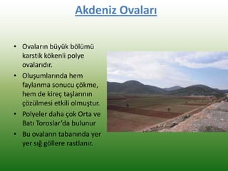 Akdeniz Ovaları
• Ovaların büyük bölümü
karstik kökenli polye
ovalarıdır.
• Oluşumlarında hem
faylanma sonucu çökme,
hem de kireç taşlarının
çözülmesi etkili olmuştur.
• Polyeler daha çok Orta ve
Batı Toroslar’da bulunur
• Bu ovaların tabanında yer
yer sığ göllere rastlanır.
 