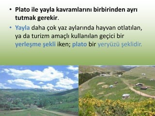 • Plato ile yayla kavramlarını birbirinden ayrı
tutmak gerekir.
• Yayla daha çok yaz aylarında hayvan otlatılan,
ya da turizm amaçlı kullanılan geçici bir
yerleşme şekli iken; plato bir yeryüzü şeklidir.
 