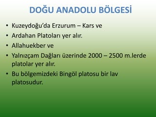 DOĞU ANADOLU BÖLGESİ
• Kuzeydoğu’da Erzurum – Kars ve
• Ardahan Platoları yer alır.
• Allahuekber ve
• Yalnızçam Dağları üzerinde 2000 – 2500 m.lerde
platolar yer alır.
• Bu bölgemizdeki Bingöl platosu bir lav
platosudur.
 