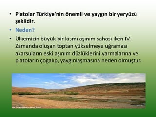• Platolar Türkiye’nin önemli ve yaygın bir yeryüzü
şeklidir.
• Neden?
• Ülkemizin büyük bir kısmı aşınım sahası iken IV.
Zamanda oluşan toptan yükselmeye uğraması
akarsuların eski aşınım düzlüklerini yarmalarına ve
platoların çoğalıp, yaygınlaşmasına neden olmuştur.
 
