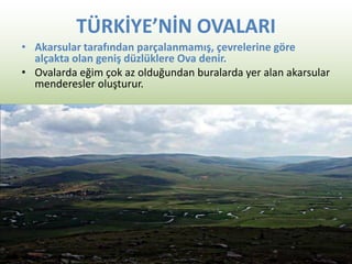 TÜRKİYE’NİN OVALARI
• Akarsular tarafından parçalanmamış, çevrelerine göre
alçakta olan geniş düzlüklere Ova denir.
• Ovalarda eğim çok az olduğundan buralarda yer alan akarsular
menderesler oluşturur.
 