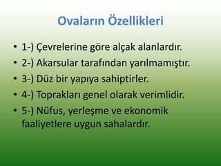Ovaların Özellikleri
• 1-) Çevrelerine göre alçak alanlardır.
• 2-) Akarsular tarafından yarılmamıştır.
• 3-) Düz bir yapıya sahiptirler.
• 4-) Toprakları genel olarak verimlidir.
• 5-) Nüfus, yerleşme ve ekonomik
faaliyetlere uygun sahalardır.
 