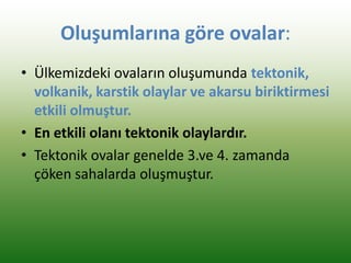 Oluşumlarına göre ovalar:
• Ülkemizdeki ovaların oluşumunda tektonik,
volkanik, karstik olaylar ve akarsu biriktirmesi
etkili olmuştur.
• En etkili olanı tektonik olaylardır.
• Tektonik ovalar genelde 3.ve 4. zamanda
çöken sahalarda oluşmuştur.
 