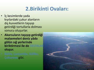 2.Birikinti Ovaları:
• İç kesimlerde yada
kıyılardaki çukur alanların
dış kuvvetlerin taşıyıp
getirdiği tortullarla dolması
sonucu oluşurlar.
• Akarsuların taşıyıp getirdiği
malzemeleri deniz yâda
gölün sığ yerlerinde
biriktirmesi ile de DELTALAR
oluşur.
• Bafra, Çarşamba, Silifke,
Çukurova gibi.
 