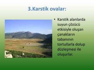 3.Karstik ovalar:
• Karstik alanlarda
suyun çözücü
etkisiyle oluşan
çanakların
tabanının
tortullarla dolup
düzleşmesi ile
oluşurlar.
 