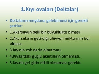 1.Kıyı ovaları (Deltalar)
• Deltaların meydana gelebilmesi için gerekli
şartlar;
• 1.Akarsuyun belli bir büyüklükte olması.
• 2.Akarsuların getirdiği alüvyon miktarının bol
olması.
• 3.Kıyının çok derin olmaması.
• 4.Kıyılardaki güçlü akıntıların olmaması.
• 5.Kıyıda gel-gitin etkili olmaması gerekir.
 