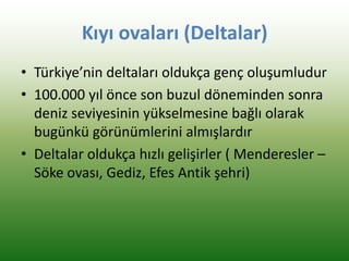 Kıyı ovaları (Deltalar)
• Türkiye’nin deltaları oldukça genç oluşumludur
• 100.000 yıl önce son buzul döneminden sonra
deniz seviyesinin yükselmesine bağlı olarak
bugünkü görünümlerini almışlardır
• Deltalar oldukça hızlı gelişirler ( Menderesler –
Söke ovası, Gediz, Efes Antik şehri)
 
