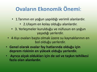 Ovaların Ekonomik Önemi:
• 1.Tarımın en yoğun yapıldığı verimli alanlardır.
• 2.Ulaşım en kolay olduğu alanlardır.
• 3. Yerleşmeler kurulduğu ve nüfusun en yoğun
yaşadığı yerlerdir.
• 4-Kıyı ovaları başta olmak üzere su kaynaklarının en
bol olduğu yerlerdir.
• Genel olarak ovalar fay hatlarında olduğu için
deprem riskinin en yüksek olduğu yerlerdir.
• Ayrıca alçak oldukları için de sel ve taşkın tehlikesi
fazla olan alanlardır.
 