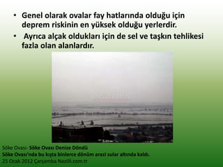 • Genel olarak ovalar fay hatlarında olduğu için
deprem riskinin en yüksek olduğu yerlerdir.
• Ayrıca alçak oldukları için de sel ve taşkın tehlikesi
fazla olan alanlardır.
Söke Ovası- Söke Ovası Denize Döndü
Söke Ovası’nda bu kışta binlerce dönüm arazi sular altında kaldı.
25 Ocak 2012 Çarşamba Nazilli.com.tr
 