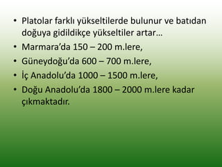 • Platolar farklı yükseltilerde bulunur ve batıdan
doğuya gidildikçe yükseltiler artar…
• Marmara’da 150 – 200 m.lere,
• Güneydoğu’da 600 – 700 m.lere,
• İç Anadolu’da 1000 – 1500 m.lere,
• Doğu Anadolu’da 1800 – 2000 m.lere kadar
çıkmaktadır.
 