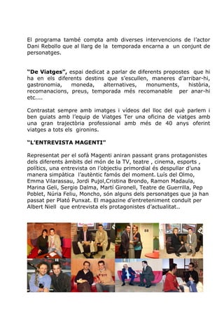 El programa també compta amb diverses intervencions de l’actor
Dani Rebollo que al llarg de la temporada encarna a un conjunt de
personatges.


“De Viatges”, espai dedicat a parlar de diferents propostes que hi
ha en els diferents destins que s’escullen, maneres d’arribar-hi,
gastronomia,   moneda,     alternatives,   monuments,      història,
recomanacions, preus, temporada més recomanable per anar-hi
etc....

Contrastat sempre amb imatges i vídeos del lloc del què parlem i
ben guiats amb l’equip de Viatges Ter una oficina de viatges amb
una gran trajectòria professional amb més de 40 anys oferint
viatges a tots els gironins.

“L’ENTREVISTA MAGENTI”

Representat per el sofà Magenti aniran passant grans protagonistes
dels diferents àmbits del món de la TV, teatre , cinema, esports ,
polítics, una entrevista on l’objectiu primordial és despullar d’una
manera simpàtica l’autèntic famós del moment. Luís del Olmo,
Emma Vilarassau, Jordi Pujol,Cristina Brondo, Ramon Madaula,
Marina Geli, Sergio Dalma, Martí Gironell, Teatre de Guerrilla, Pep
Poblet, Núria Feliu, Moncho, són alguns dels personatges que ja han
passat per Plató Punxat. El magazine d’entreteniment conduït per
Albert Niell que entrevista els protagonistes d’actualitat..
 