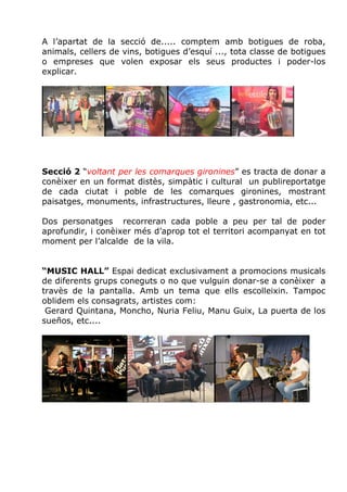 A l’apartat de la secció de..... comptem amb botigues de roba,
animals, cellers de vins, botigues d’esquí ..., tota classe de botigues
o empreses que volen exposar els seus productes i poder-los
explicar.




Secció 2 “voltant per les comarques gironines” es tracta de donar a
conèixer en un format distès, simpàtic i cultural un publireportatge
de cada ciutat i poble de les comarques gironines, mostrant
paisatges, monuments, infrastructures, lleure , gastronomia, etc...

Dos personatges recorreran cada poble a peu per tal de poder
aprofundir, i conèixer més d’aprop tot el territori acompanyat en tot
moment per l’alcalde de la vila.


“MUSIC HALL” Espai dedicat exclusivament a promocions musicals
de diferents grups coneguts o no que vulguin donar-se a conèixer a
travès de la pantalla. Amb un tema que ells escolleixin. Tampoc
oblidem els consagrats, artistes com:
 Gerard Quintana, Moncho, Nuria Feliu, Manu Guix, La puerta de los
sueños, etc....
 