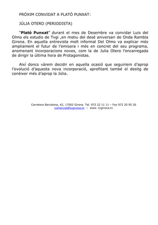 PRÓXIM CONVIDAT A PLATÓ PUNXAT:

   JÚLIA OTERO (PERIODISTA)

    “Plató Punxat” durant el mes de Desembre va convidar Luis del
Olmo els estudis de Tvgi ,en motiu del desé aniversari de Onda Rambla
Girona. En aquella entrevista molt informal Del Olmo va explicar més
ampliament el futur de l’emisora i més en concret del seu programa,
anomenant incorporacions noves, com la de Julia Otero l’encarregada
de dirigir la última hora de Protagonistas.

    Així doncs vàrem decidir en aquella ocasió que seguiriem d’aprop
l’evolució d’aquesta nova incorporació, aprofitant també el desitg de
conèixer més d’aprop la Júlia.




         Carretera Barcelona, 42, 17002 Girona Tel. 972 22 11 11 – Fax 972 20 95 26
                          comercial@tvgirona.tv – www. tvgirona.tv
 