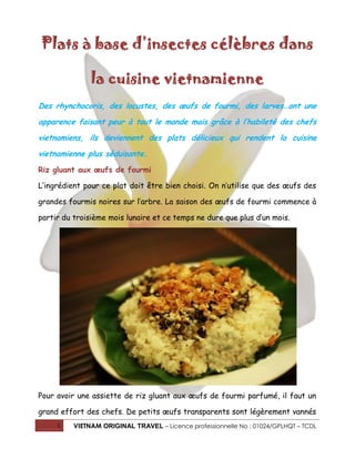 Plats à base d’insectes célèbres dans
la cuisine vietnamienne
Des rhynchocoris, des locustes, des œufs de fourmi, des larves…ont une
apparence faisant peur à tout le monde mais grâce à l’habileté des chefs
vietnamiens, ils deviennent des plats délicieux qui rendent la cuisine
vietnamienne plus séduisante.
Riz gluant aux œufs de fourmi
L’ingrédient pour ce plat doit être bien choisi. On n’utilise que des œufs des
grandes fourmis noires sur l’arbre. La saison des œufs de fourmi commence à
partir du troisième mois lunaire et ce temps ne dure que plus d’un mois.

Pour avoir une assiette de riz gluant aux œufs de fourmi parfumé, il faut un
grand effort des chefs. De petits œufs transparents sont légèrement vannés
1

VIETNAM ORIGINAL TRAVEL – Licence professionnelle No : 01024/GPLHQT – TCDL

 