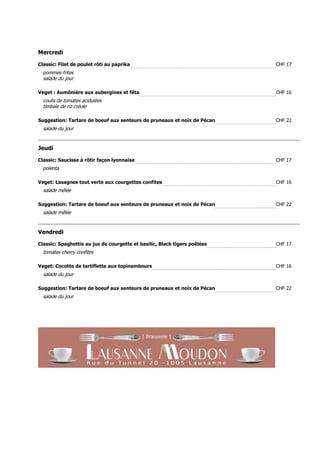 Mercredi

Classic: Filet de poulet rôti au paprika                                   CHF 17
  pommes frites
  salade du jour

Veget : Aumônière aux aubergines et fêta                                   CHF 16
  coulis de tomates acidulées
  timbale de riz créole

Suggestion: Tartare de boeuf aux senteurs de pruneaux et noix de Pécan     CHF 22
  salade du jour


Jeudi

Classic: Saucisse à rôtir façon lyonnaise                                  CHF 17
  polenta

Veget: Lasagnes tout verte aux courgettes confites                         CHF 16
  salade mêlée

Suggestion: Tartare de boeuf aux senteurs de pruneaux et noix de Pécan     CHF 22
  salade mêlée


Vendredi

Classic: Spaghettis au jus de courgette et basilic, Black tigers poêlées   CHF 17
  tomates cherry confites

Veget: Cocotte de tartiflette aux topinambours                             CHF 16
  salade du jour

Suggestion: Tartare de boeuf aux senteurs de pruneaux et noix de Pécan     CHF 22
  salade du jour
 