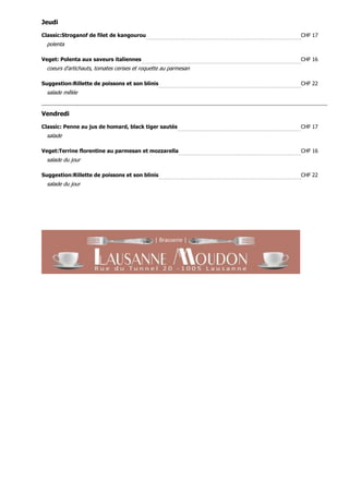 Jeudi

Classic:Stroganof de filet de kangourou                          CHF 17
  polenta

Veget: Polenta aux saveurs italiennes                            CHF 16
  coeurs d'artichauts, tomates cerises et roquette au parmesan

Suggestion:Rillette de poissons et son blinis                    CHF 22
  salade mêlée


Vendredi

Classic: Penne au jus de homard, black tiger sautés              CHF 17
  salade

Veget:Terrine florentine au parmesan et mozzarella               CHF 16
  salade du jour

Suggestion:Rillette de poissons et son blinis                    CHF 22
  salade du jour
 