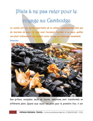 Plats à ne pas rater pour le
voyage au Cambodge
La cuisine est une partie importante de la culture cambodgienne ainsi que
du tourisme du pays. Si vous avez l’occasion d’arriver à ce pays, goûtez
ses plats intéressants qui rendent votre voyage au Cambodge inoubliable.
Insectes

Des grillons, araignées, œufs de fourmi, bélostome…sont transformés en
différents plats. Quand vous voyez ces plats pour la première fois, il est

1

VIETNAM ORIGINAL TRAVEL – Licence professionnelle No : 01024/GPLHQT – TCDL

 