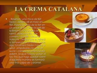 LA CREMA CATALANA . Reserveu una mica de llet freda i desfeu allí el midó en flor. Poseu la resta de la llet en un ansat al foc amb la pell de la llimona i la canyella en rama; deixeu-la fins que comenci a bullir, i després traieu-la. Deixeu que es refredi a temperatura ambient. Quan sigui totalment freda i l'aneu a servir, empolvoreu-la amb el sucre i cremeu-la amb la pala adient, la qual haureu posat al foc fins que hagi quedat roent; d'aquesta manera es formarà una fina capa de caramel.   