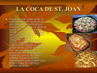 LA COCA DE ST. JOAN Posar a bullir la llet amb la pell de llimona i la branca de canyella. Mentrestant, batre els rovells d’ou amb el sucre. Un cop ben batut, afegir, poc a poc, la farina de panís. Incorporar la llet (abans la colarem i deixarem refredar una mica). Barrejar bé tots els ingredients, tornar a colar i posar al foc. S’ha de tenir al foc, sense deixar de remenar, fins que espessi. Posar la crema en una safata, tapar amb film transparent (procurant que el film toqui la crema) i deixar refredar.   