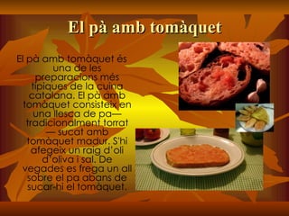 El pà amb tomàquet El pà amb tomàquet és una de les preparacions més típiques de la cuina catalana. El pà amb tomàquet consisteix en una llesca de pa— tradicionalment torrat — sucat amb tomàquet madur. S'hi afegeix un raig d’oli d’oliva i sal. De vegades es frega un all sobre el pa abans de sucar-hi el tomàquet. 