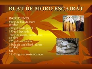 BLAT DE MORO ESCAIRAT INGREDIENTS: 600 g de blat de moro escairat 200 g d´os de pernil 150 g d éspinada 300 g de morro, orella i cua de porc 125 g de cansalada 1 bola de sagí (llard i farina de blat)  Sal  5 l. d´aigua aproximadament 