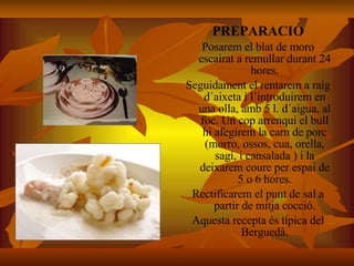 PREPARACIÓ Posarem el blat de moro escairat a remullar durant 24 hores. Seguidament el rentarem a raig d´aixeta i l´introduirem en una olla, amb 5 l. d´aigua, al foc. Un cop arrenqui el bull hi afegirem la carn de porc (morro, ossos, cua, orella, sagí, i cansalada ) i la deixarem coure per espai de 5 o 6 hores. Rectificarem el punt de sal a partir de mitja cocció. Aquesta recepta és típica del Berguedà. 