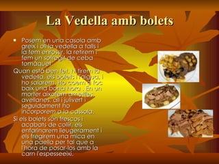 La Vedella amb bolets Posem en una casola amb greix i oli la vedella a talls i la fem enrossir. la retirem i fem un sofregit de ceba tomàquet. Quan està ben fet, hi tirem la vedella, els bolets i l'aigua, i ho salarem. Ho coem a foc baix una bona hora . En un morter aixafem ametlles, avellanes, all i julivert i seguidament ho incorporem a la cassola. Si els bolets són frescos i acabats de collir, els enfarinarem lleugerament i els fregirem una mica en una paella per tal que a l'hora de posar-los amb la carn l'espesseeixi. 