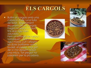 ELS CARGOLS Bullim el cargols amb una cabeça d'alls i una fulla de llorer. Segidament escorrem bé els cargols. Fregim la sépia a trossos fins que sigui ben daurada. Fem un sofregit de ceba i tomàquet i abans que sigui massa cuit i afegim les dues botifarres sensa budell, el pebre, mig got de vi i ho deixem reduir una mica. Tot plegat ho pasarem per la picadora. 