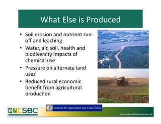 What	
  Else	
  is	
  Produced	
  
•  Soil	
  erosion	
  and	
  nutrient	
  run-­‐
   oﬀ	
  and	
  leaching	
  
•  Water,	
  air,	
  soil,	
  health	
  and	
  
   biodiversity	
  impacts	
  of	
  
   chemical	
  use	
  
•  Pressure	
  on	
  alternate	
  land	
  
   uses	
  	
  
•  Reduced	
  rural	
  economic	
  
   beneﬁt	
  from	
  agricultural	
  
   produc=on	
  


                                                  www.sustainablebiomaterials.org
 