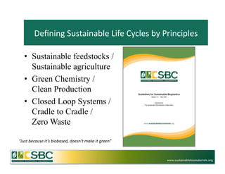 Deﬁning	
  Sustainable	
  Life	
  Cycles	
  by	
  Principles	
  

    •  Sustainable feedstocks /
       Sustainable agriculture
    •  Green Chemistry /
       Clean Production
    •  Closed Loop Systems /
       Cradle to Cradle /
       Zero Waste

“Just	
  because	
  it’s	
  biobased,	
  doesn’t	
  make	
  it	
  green”	
  



                                                                               www.sustainablebiomaterials.org
 