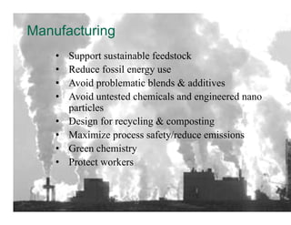 Manufacturing
    •    Support sustainable feedstock
    •    Reduce fossil energy use
    •    Avoid problematic blends & additives
    •    Avoid untested chemicals and engineered nano
         particles
    •    Design for recycling & composting
    •    Maximize process safety/reduce emissions
    •    Green chemistry
    •    Protect workers	
  


                       22	
  
 