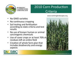 2010	
  Corn	
  Produc=on	
  
                                                       Criteria	
  
                                                                       www.workinglandscapes.org	
  	
  
•  No	
  GMO	
  varie=es	
  
•  No	
  con=nuous	
  cropping	
  	
  
•  Soil	
  tes=ng	
  and	
  fer=liza=on	
  
   according	
  to	
  state	
  criteria	
  and	
  test	
  
   results	
  	
  
•  No	
  use	
  of	
  known	
  human	
  or	
  animal	
  
   carcinogenic	
  chemicals	
  
•  Use	
  of	
  cover	
  crops	
  or	
  at	
  least	
  70%	
  of	
  
   residues	
  lem	
  on	
  en=re	
  ﬁeld	
  
•  Crea=on	
  of	
  whole	
  farm	
  plan	
  that	
  
   includes	
  biodiversity	
  and	
  energy	
  
   aspects	
  

                                                                                    www.sustainablebiomaterials.org
 
