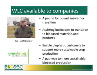 WLC	
  available	
  to	
  companies	
  
                    •  A	
  pound	
  for	
  pound	
  answer	
  for	
  
                       transi=on	
  	
  

                    •  Assis=ng	
  businesses	
  to	
  transi=on	
  
                       to	
  biobased	
  materials	
  and	
  
                       products	
  
 Joe , WLC Farmer

                    •  Enable	
  bioplas=c	
  customers	
  to	
  
                       support	
  more	
  sustainable	
  crop	
  
                       produc=on	
  
                    •  A	
  pathway	
  to	
  more	
  sustainable	
  
                       biobased	
  produc=on	
   	
  	
  
                                                       www.sustainablebiomaterials.org
 
