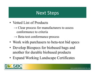 Next	
  Steps	
  
•  Vetted List of Products
  →  Clear process for manufacturers to assess
   conformance to criteria
  →  Beta-test conformance process
•  Work with purchasers to beta-test bid specs
•  Develop Biospecs for biobased bags and
   another for durable biobased products
•  Expand Working Landscape Certificates

                                           www.sustainablebiomaterials.org
 