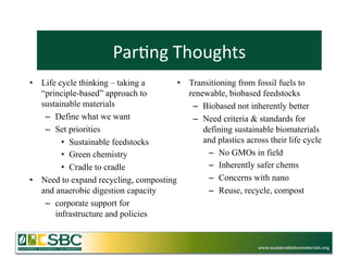 Par=ng	
  Thoughts	
  
•  Life cycle thinking – taking a       •  Transitioning from fossil fuels to
   “principle-based” approach to           renewable, biobased feedstocks
   sustainable materials                    –  Biobased not inherently better
    –  Define what we want                  –  Need criteria & standards for
    –  Set priorities                          defining sustainable biomaterials
         •  Sustainable feedstocks             and plastics across their life cycle
         •  Green chemistry                     –  No GMOs in field
         •  Cradle to cradle                    –  Inherently safer chems
•  Need to expand recycling, composting         –  Concerns with nano
   and anaerobic digestion capacity             –  Reuse, recycle, compost
    –  corporate support for
       infrastructure and policies


                                                                 www.sustainablebiomaterials.org
 