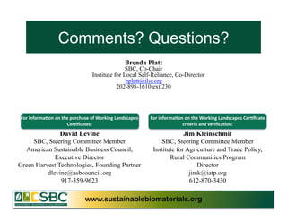Comments? Questions?
                                                                   Brenda Platt
                                                             SBC, Co-Chair
                                              Institute for Local Self-Reliance, Co-Director
                                                             bplatt@ilsr.org
                                                         202-898-1610 ext 230




For	
  informa3on	
  on	
  the	
  purchase	
  of	
  Working	
  Landscapes	
     For	
  informa3on	
  on	
  the	
  Working	
  Landscapes	
  Cer3ﬁcate	
  
                             Cer3ﬁcates:	
  	
                                                   criteria	
  and	
  veriﬁca3on:	
  

                         David Levine                                                               Jim Kleinschmit
     SBC, Steering Committee Member                                                 SBC, Steering Committee Member
  American Sustainable Business Council,                                         Institute for Agriculture and Trade Policy,
             Executive Director                                                         Rural Communities Program
Green Harvest Technologies, Founding Partner                                                       Director
          dlevine@asbcouncil.org                                                                jimk@iatp.org
               917-359-9623	
                                                                   612-870-3430	
  

                                         www.sustainablebiomaterials.org                                              www.sustainablebiomaterials.org
 