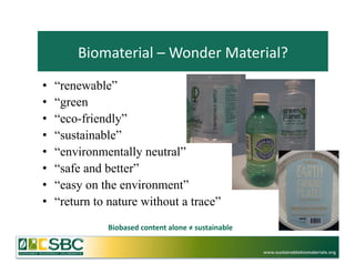 Biomaterial	
  –	
  Wonder	
  Material?	
  
•    “renewable”
•    “green
•    “eco-friendly”
•    “sustainable”
•    “environmentally neutral”
•    “safe and better”
•    “easy on the environment”
•    “return to nature without a trace”
               Biobased	
  content	
  alone	
  ≠	
  sustainable	
  	
  

                                                                          www.sustainablebiomaterials.org
 