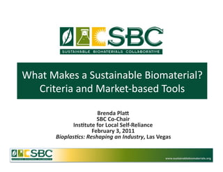 What	
  Makes	
  a	
  Sustainable	
  Biomaterial?	
  
  Criteria	
  and	
  Market-­‐based	
  Tools	
  

                            Brenda	
  Pla*	
  
                            SBC	
  Co-­‐Chair	
  
               Ins3tute	
  for	
  Local	
  Self-­‐Reliance	
  
                          February	
  3,	
  2011	
  
         Bioplas(cs:	
  Reshaping	
  an	
  Industry,	
  Las	
  Vegas	
  


                                                                    www.sustainablebiomaterials.org
 