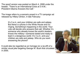 The spoof version was posted on March 4, 2008 under the header,  “There Is an International Crisis at 3 A.M.; President Obama Answers the Call.”  The image refers to a scenario posed in a TV campaign ad released by Hillary Clinton, in late February: It ’s 3 a.m. and your children are safe and asleep. But there’s a phone in the White House and it’s ringing. Something's happening in the world. Your vote will decide who answers that call. Whether it’s someone who already knows the world’s leaders, knows the military—someone tested and ready to lead in a dangerous world. It’s 3 a.m. and your children are safe and asleep. Who do you want answering the phone?  It could also be regarded as an homage (or a rip-off) of a similar visual joke targeting George W. Bush that circulated in 2005.   