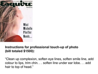 Instructions for professional touch-up of photo  (bill totaled $1500):   “ Clean up complexion, soften eye lines, soften smile line, add colour to lips, trim chin. . . soften line under ear lobe. . . add hair to top of head.” 