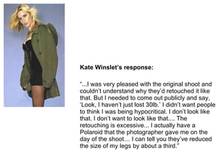 Kate Winslet ’s response: “ ...I was very pleased with the original shoot and couldn’t understand why they’d retouched it like that. But I needed to come out publicly and say, ‘Look, I haven’t just lost 30lb.’ I didn’t want people to think I was being hypocritical. I don’t look like that. I don’t want to look like that.... The retouching is excessive... I actually have a Polaroid that the photographer gave me on the day of the shoot… I can tell you they’ve reduced the size of my legs by about a third.” 