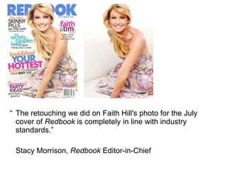 “ The retouching we did on Faith Hill's photo for the July cover of  Redbook  is completely in line with industry standards.”  Stacy Morrison,  Redbook  Editor-in-Chief 