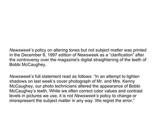 Newsweek ’s  policy on altering tones but not subject matter was printed in the December 8, 1997 edition of Newsweek as a “clarification” after the controversy over the magazine's digital straightening of the teeth of Bobbi McCaughey. Newsweek ’s  full statement read as follows: “In an attempt to lighten shadows on last week’s cover photograph of Mr. and Mrs. Kenny McCaughey, our photo technicians altered the appearance of Bobbi McCaughey’s teeth. While we often correct color values and contrast levels in pictures we use, it is not  Newsweek’s  policy to change or misrepresent the subject matter in any way. We regret the error.” 