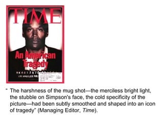 “ The harshness of the mug shot—the merciless bright light, the stubble on Simpson's face, the cold specificity of the picture—had been subtly smoothed and shaped into an icon of tragedy” (Managing Editor,  Time ). 